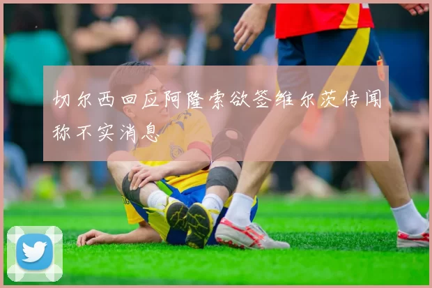 切尔西回应阿隆索欲签维尔茨传闻称不实消息