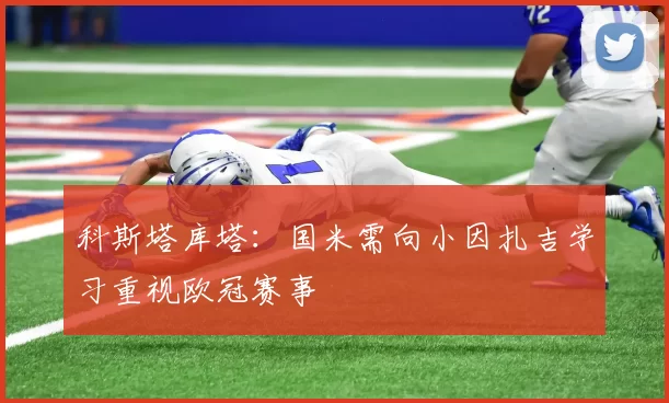 科斯塔库塔：国米需向小因扎吉学习重视欧冠赛事