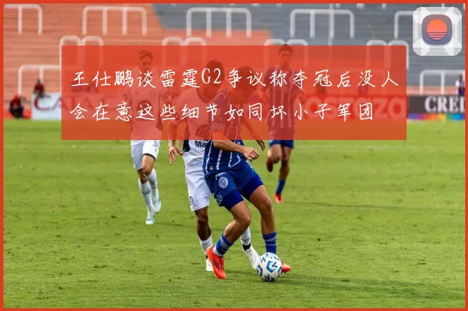 王仕鹏谈雷霆G2争议称夺冠后没人会在意这些细节如同坏小子军团