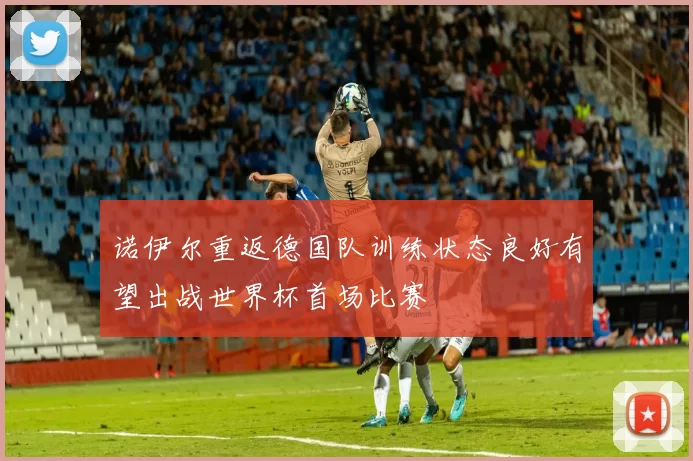 诺伊尔重返德国队训练状态良好有望出战世界杯首场比赛