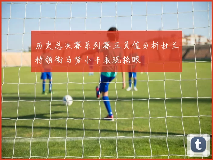 历史总决赛系列赛正负值分析杜兰特领衔马努小卡表现抢眼