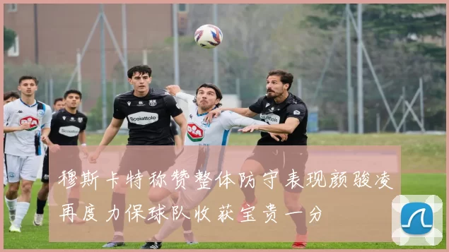 穆斯卡特称赞整体防守表现颜骏凌再度力保球队收获宝贵一分