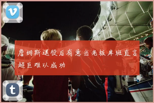 詹姆斯退役后有意当老板库班直言超巨难以成功
