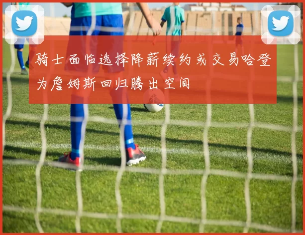 骑士面临选择降薪续约或交易哈登为詹姆斯回归腾出空间