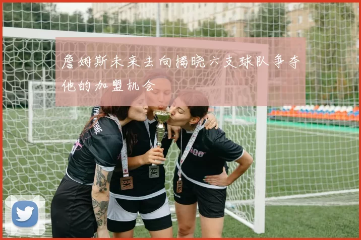 詹姆斯未来去向揭晓六支球队争夺他的加盟机会