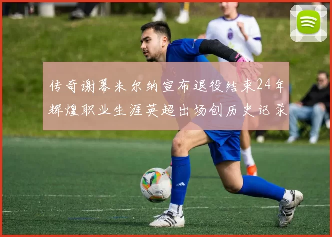 传奇谢幕米尔纳宣布退役结束24年辉煌职业生涯英超出场创历史记录